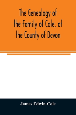 The Genealogy of the Family of Cole, of the County of Devon: And of those of its Branches which settled in suffolk, Hampshire, Surrey, Lincolnshire, a - James Edwin-cole