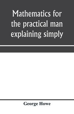 Mathematics for the practical man explaining simply and quickly all the elements of algebra, geometry, trigonometry, logarithms, coördinate geom - George Howe