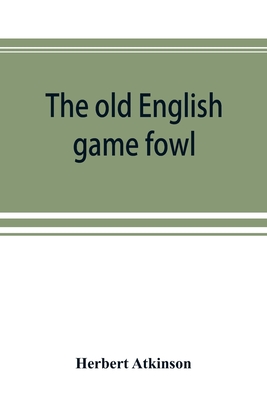 The old English game fowl; its history, description, management, breeding and feeding - Herbert Atkinson