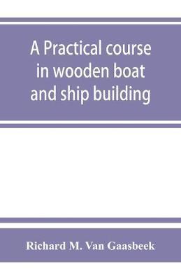 A practical course in wooden boat and ship building, the fundamental principles and practical methods described in detail, especially written for carp - Richard M. Van Gaasbeek