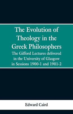 The Evolution of Theology in the Greek Philosophers: The Gifford Lectures, Delivered in the University of Glasgow in Sessions 1900-1 and 1901-2 - Edward Caird