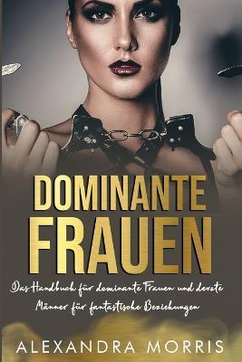 Dominante Frauen: Das Handbuch für dominante Frauen und devote Männer für fantastische Beziehungen - Alexandra Morris