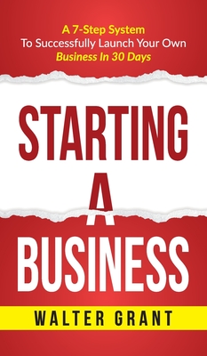 Starting A Business: Starting A Business: A 7-Step System to Successfully Launch Your Own Business & Become a Great Entrepreneur - Walter Grant