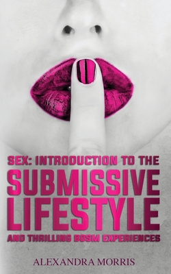 Sex: Introduction to the Submissive Lifestyle and Thrilling BDSM Experiences - Alexandra Morris
