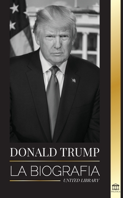 Donald Trump: La biografía - El 45° presidente: De El arte del trato a haz América grande otra vez - United Library