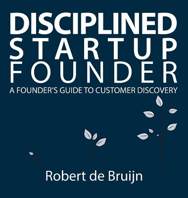 Disciplined Startup Founder: A Founder's Guide to Customer Discovery - Robert De Bruijn