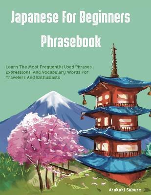 Japanese For Beginners Phrasebook: Learn The Most Frequently Used Phrases, Expressions, And Vocabulary Words For Travelers And Enthusiasts - Arakaki Saburo