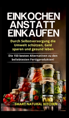 Einkochen anstatt Einkaufen - Durch Selbstversorgung die Umwelt schützen, Geld sparen und gesund leben: Die 150 besten Alternativen zu den beliebteste - Smart Natural Kitchen
