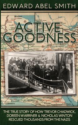 Active Goodness: The True Story Of How Trevor Chadwick, Doreen Warriner & Nicholas Winton Saved Thousands From The Nazis - Edward Abel Smith