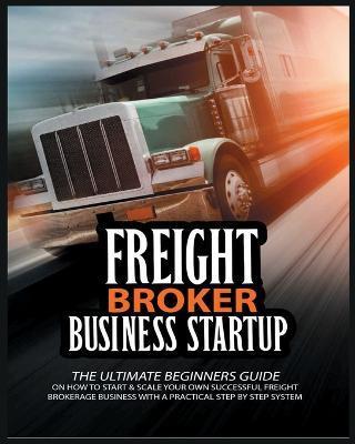 Freight Broker Business Startup: The Ultimate Beginners Guide on How to Start & Scale Your Own Succesful Freight Brokerage Business With a Practical S - Michael Broker