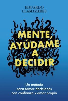 Mente, Ayudame a Decidir: Un método para tomar decisiones con confianza y amor propio - Eduardo Llamazares