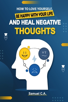 How To Love Yourself, Be Happy With Your Life And Heal Negative Thoughts: Positive Thinking to Change Your Mind About Your Problems - Samuel C. A.