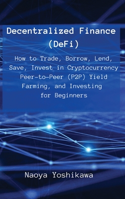Decentralized Finance (DeFi): How to Trade, Borrow, Lend, Save, Invest in Cryptocurrency Peer-to-Peer (P2P) Yield Farming, and Investing for Beginne - Naoya Yoshikawa