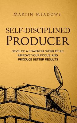 Self-Disciplined Producer: Develop a Powerful Work Ethic, Improve Your Focus, and Produce Better Results - Martin Meadows