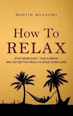 How to Relax: Stop Being Busy, Take a Break and Get Better Results While Doing Less - Martin Meadows