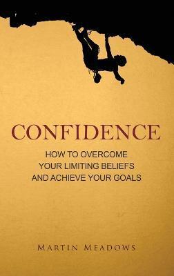 Confidence: How to Overcome Your Limiting Beliefs and Achieve Your Goals - Martin Meadows