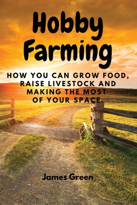 Hobby Farming: How You Can Grow Food, Raise Livestock and Making the Most of Your Space. - James Green