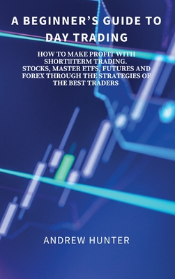 A Beginner's Guide to Day Trading: How to Make Profit with Shortterm Trading. Stocks, Master Etfs, Futures and Forex Through the Strategies of the Bes - Andrew Hunter