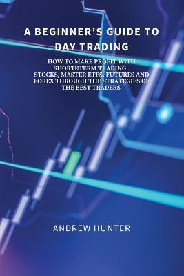 A Beginner's Guide to Day Trading: How to Make Profit with Short-Term Trading. Stocks, Master Etfs, Futures and Forex Through the Strategies of the Be - Andrew Hunter