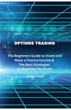 Options Trading: The Beginners Guide to Invest and Make a Passive Income & The Best Strategies to Maximize The Profit - Anthony Price 