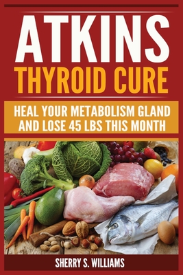 Atkins Thyroid Cure: Heal Your Metabolism Gland And Lose 45 lbs This Month - Sherry S. Williams