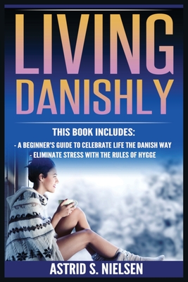 Living Danishly: A Beginner's Guide To Celebrate Life The Danish Way, Eliminate Stress With The Rules of Hygge - Astrid S. Nielsen