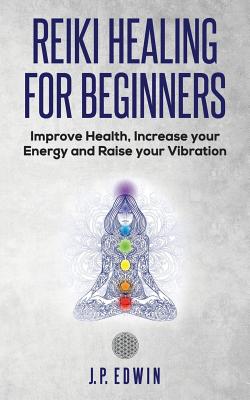 Reiki Healing for Beginners: Improve Your Health, Increase Your Energy and Raise Your Vibration - J. P. Edwin