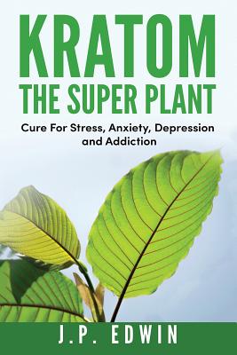Kratom: The Super Plant: Cure For Stress, Anxiety, Depression, and Addiction - J. P. Edwin