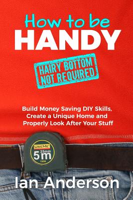 How to be Handy [hairy bottom not required]: Build Money Saving DIY Skills, Create a Unique Home and Properly Look After Your Stuff - Ian Anderson