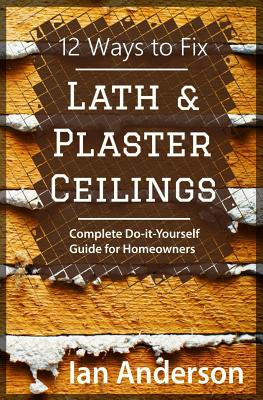 12 Ways to Fix Lath and Plaster Ceilings: Complete Do-it-Yourself Guide for Homeowners - Ian Anderson