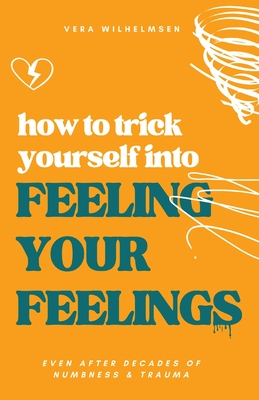 How to Trick Yourself Into Feeling Your Feelings: Even After Decades of Numbness and Trauma - Vera Wilhelmsen