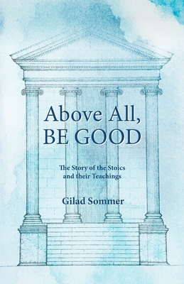Above All, Be Good: The Story of the Stoics and their Teachings - Gilad Sommer
