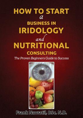 How to Start a Business in Iridology and Nutritional Consulting: The Proven Beginners Guide to Success - Frank Navratil