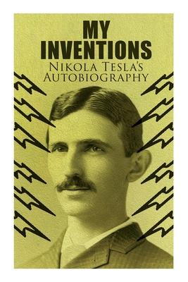My Inventions - Nikola Tesla's Autobiography: Extraordinary Life Story of the Genius Who Changed the World - Nikola Tesla