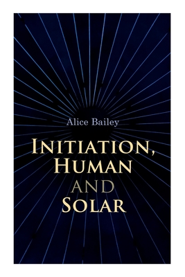 Initiation, Human and Solar: A Treatise on Theosophy and Esotericism - Alice Bailey