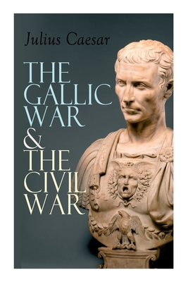 The Gallic War & The Civil War: Historical Account of Caesar's Military Campaign in Gaul & The Roman Civil War - Julius Caesar
