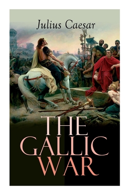 The Gallic War: Historical Account of Julius Caesar's Military Campaign in Celtic Gaul - Julius Caesar