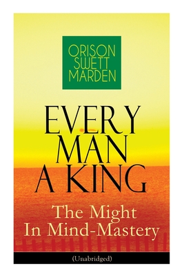 Every Man A King - The Might In Mind-Mastery (Unabridged): How To Control Thought - The Power Of Self-Faith Over Others - Orison Swett Marden