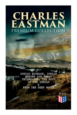 CHARLES EASTMAN Premium Collection: Indian Boyhood, Indian Heroes and Great Chieftains, The Soul of the Indian & From the Deep Woods to Civilization - Charles A. Eastman
