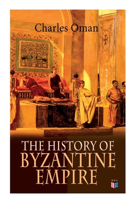 The History of Byzantine Empire: 328-1453: Foundation of Constantinople, Organization of the Eastern Roman Empire, The Greatest Emperors & Dynasties: - Charles Oman
