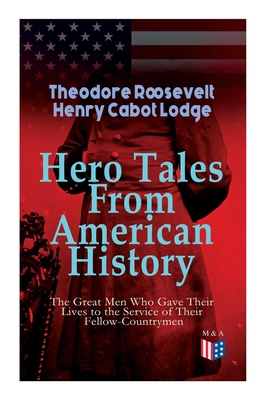 Hero Tales From American History -The Great Men Who Gave Their Lives to the Service of Their Fellow-Countrymen: George Washington, Daniel Boone, Franc - Theodore Roosevelt