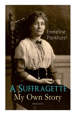 A Suffragette - My Own Story (Illustrated): The Inspiring Autobiography of the Women Who Founded the Militant WPSU Movement and Fought to Win the Righ - Emmeline Pankhurst