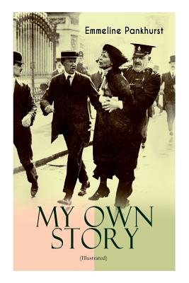 MY OWN STORY (Illustrated): The Inspiring & Powerful Autobiography of the Determined Woman Who Founded the Militant WPSU Suffragette Movement and - Emmeline Pankhurst