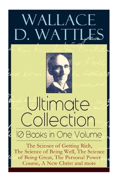 Wallace D. Wattles Ultimate Collection - 10 Books in One Volume: The Science of Getting Rich, The Science of Being Well, The Science of Being Great, T - Wallace D. Wattles