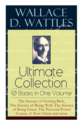 Wallace D. Wattles Ultimate Collection - 10 Books in One Volume: The Science of Getting Rich, The Science of Being Well, The Science of Being Great, T - Wallace D. Wattles