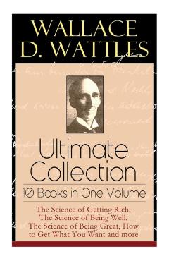 Wallace D. Wattles Ultimate Collection - 10 Books in One Volume: The Science of Getting Rich, The Science of Being Well, The Science of Being Great, H - Wallace D. Wattles