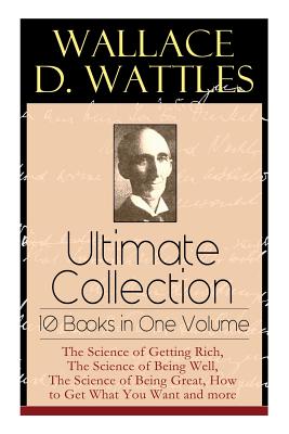 Wallace D. Wattles Ultimate Collection - 10 Books in One Volume: The Science of Getting Rich, The Science of Being Well, The Science of Being Great, H - Wallace D. Wattles