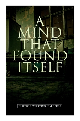 A Mind That Found Itself: A Groundbreaking Memoir Which Influenced Normalizing Mental Health Issues & Mental Hygiene - Clifford Whittingham Beers
