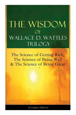 The Wisdom of Wallace D. Wattles Trilogy: The Science of Getting Rich, The Science of Being Well & The Science of Being Great (Complete Edition): From - Wallace D. Wattles