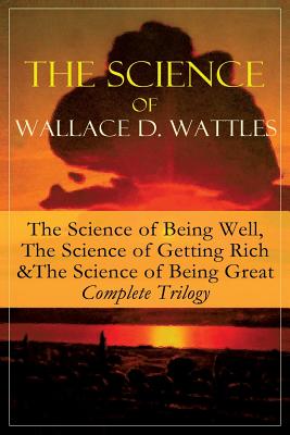 The Science of Wallace D. Wattles: The Science of Being Well, The Science of Getting Rich & The Science of Being Great - Complete Trilogy: From one of - Wallace D. Wattles